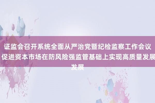 证监会召开系统全面从严治党暨纪检监察工作会议 促进资本市场在防风险强监管基础上实现高质量发展