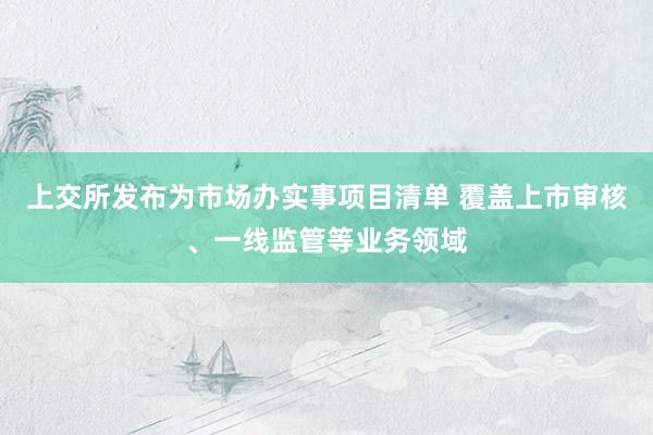 上交所发布为市场办实事项目清单 覆盖上市审核、一线监管等业务领域