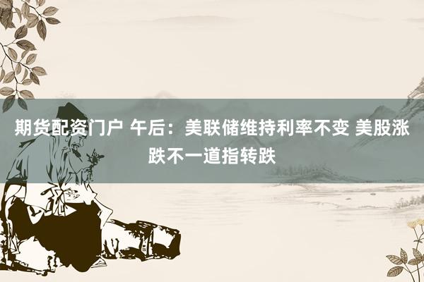 期货配资门户 午后：美联储维持利率不变 美股涨跌不一道指转跌