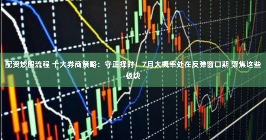 配资炒股流程 十大券商策略：守正择时！7月大概率处在反弹窗口期 聚焦这些板块