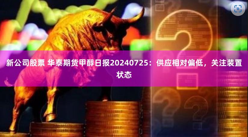 新公司股票 华泰期货甲醇日报20240725：供应相对偏低，关注装置状态