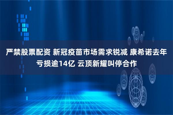 严禁股票配资 新冠疫苗市场需求锐减 康希诺去年亏损逾14亿 云顶新耀叫停合作