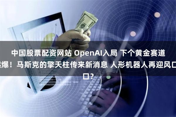 中国股票配资网站 OpenAI入局 下个黄金赛道燃爆！马斯克的擎天柱传来新消息 人形机器人再迎风口？