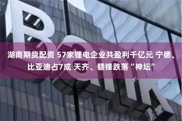 湖南期货配资 57家锂电企业共盈利千亿元 宁德、比亚迪占7成 天齐、赣锋跌落“神坛”