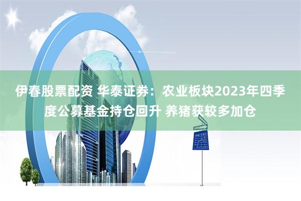 伊春股票配资 华泰证券：农业板块2023年四季度公募基金持仓回升 养猪获较多加仓