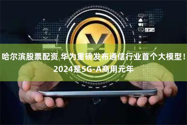 哈尔滨股票配资 华为重磅发布通信行业首个大模型！2024是5G-A商用元年