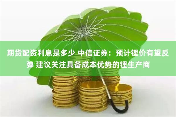 期货配资利息是多少 中信证券：预计锂价有望反弹 建议关注具备成本优势的锂生产商