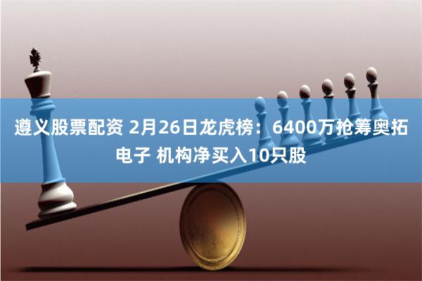 遵义股票配资 2月26日龙虎榜：6400万抢筹奥拓电子 机构净买入10只股