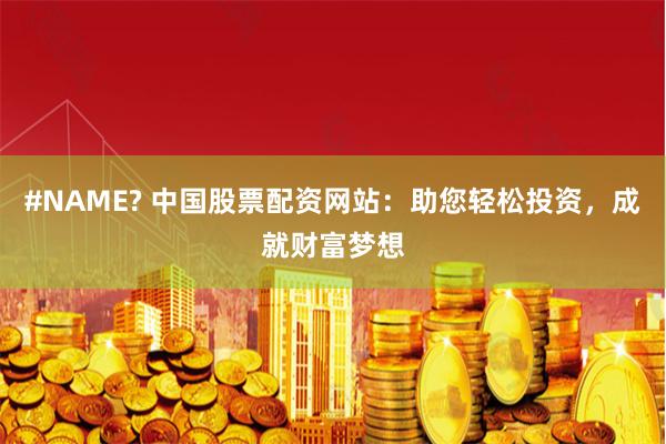 #NAME? 中国股票配资网站：助您轻松投资，成就财富梦想