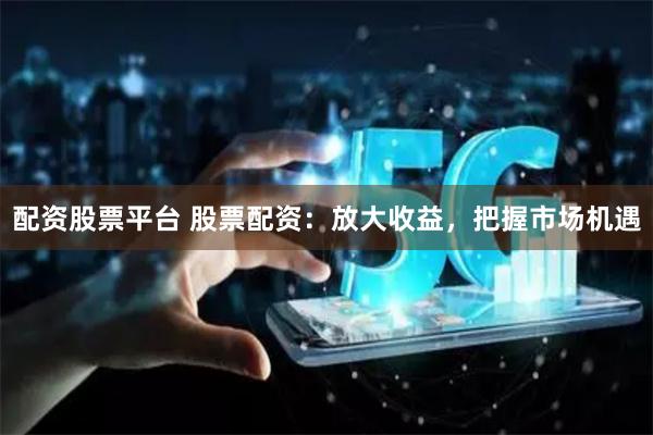 配资股票平台 股票配资：放大收益，把握市场机遇