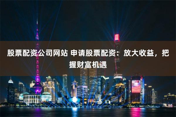 股票配资公司网站 申请股票配资：放大收益，把握财富机遇