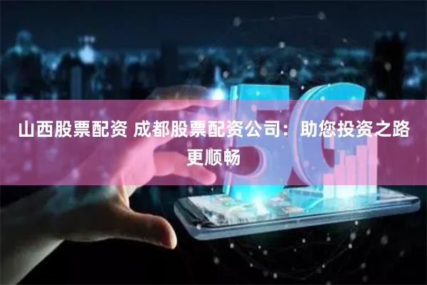 山西股票配资 成都股票配资公司：助您投资之路更顺畅