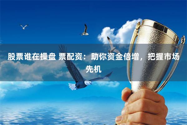 股票谁在操盘 票配资：助你资金倍增，把握市场先机