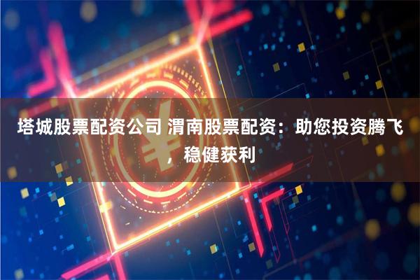 塔城股票配资公司 渭南股票配资：助您投资腾飞，稳健获利