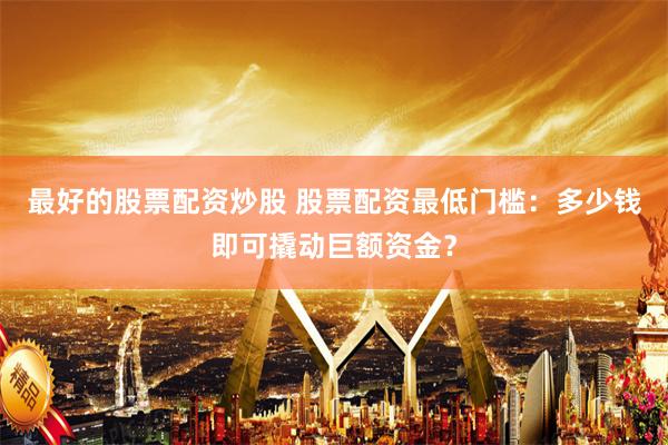 最好的股票配资炒股 股票配资最低门槛：多少钱即可撬动巨额资金？