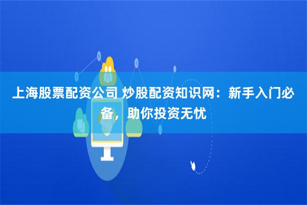 上海股票配资公司 炒股配资知识网：新手入门必备，助你投资无忧