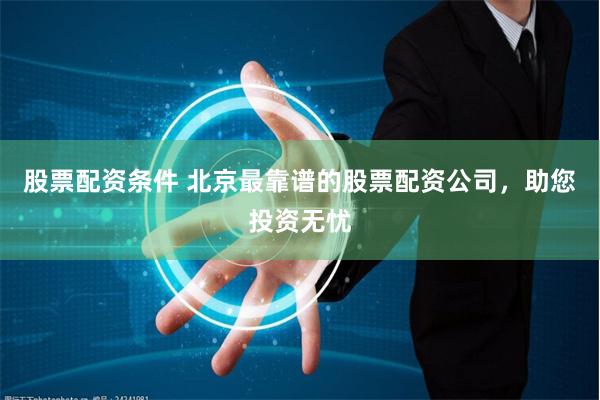 股票配资条件 北京最靠谱的股票配资公司，助您投资无忧