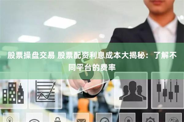 股票操盘交易 股票配资利息成本大揭秘：了解不同平台的费率