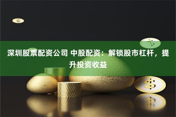 深圳股票配资公司 中股配资：解锁股市杠杆，提升投资收益