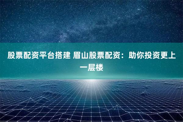 股票配资平台搭建 眉山股票配资：助你投资更上一层楼