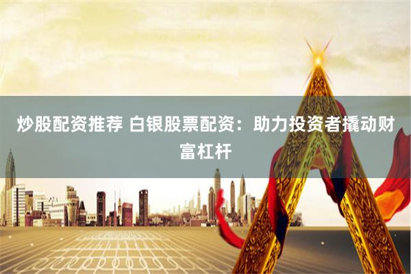 炒股配资推荐 白银股票配资：助力投资者撬动财富杠杆
