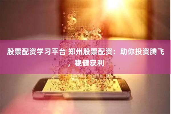 股票配资学习平台 郑州股票配资：助你投资腾飞，稳健获利