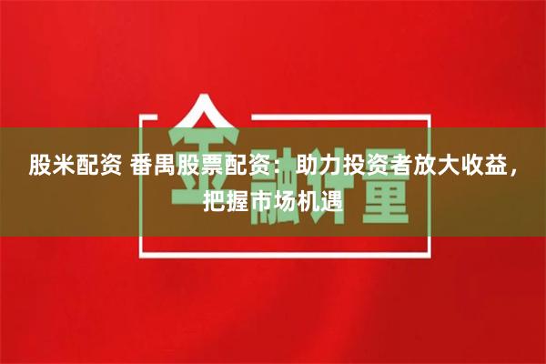 股米配资 番禺股票配资：助力投资者放大收益，把握市场机遇