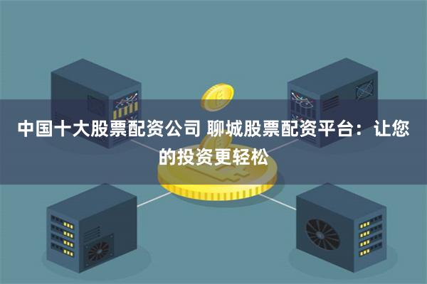 中国十大股票配资公司 聊城股票配资平台：让您的投资更轻松
