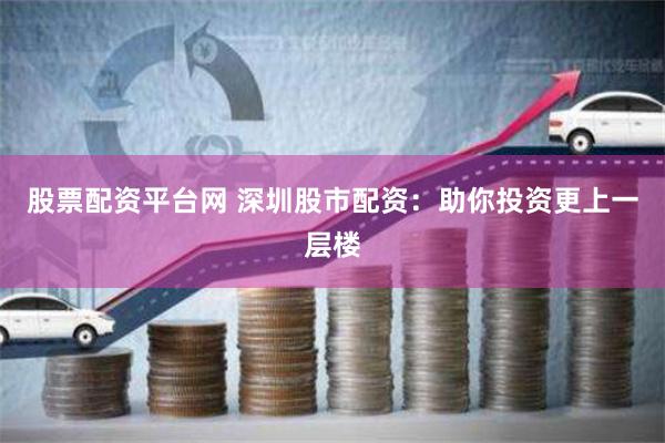 股票配资平台网 深圳股市配资：助你投资更上一层楼