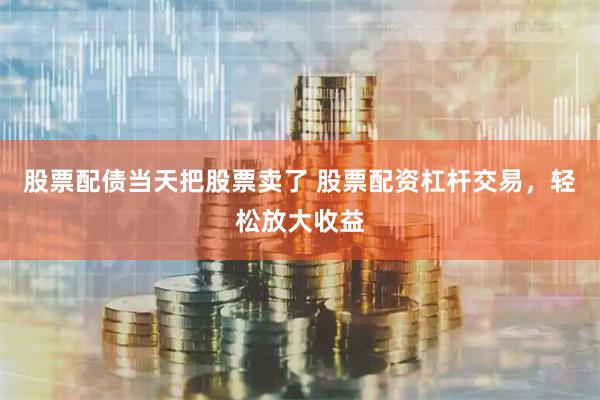 股票配债当天把股票卖了 股票配资杠杆交易，轻松放大收益