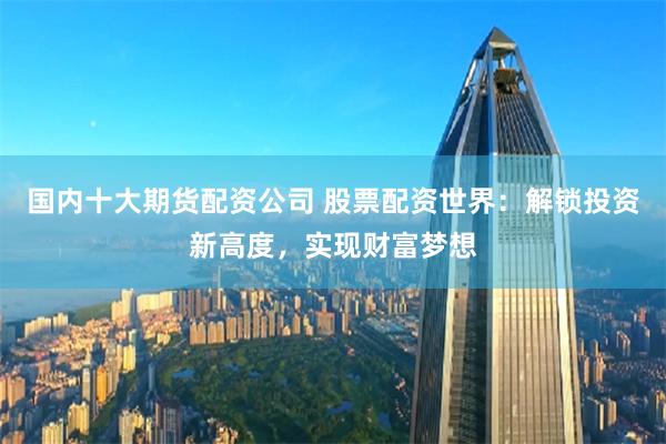 国内十大期货配资公司 股票配资世界：解锁投资新高度，实现财富梦想